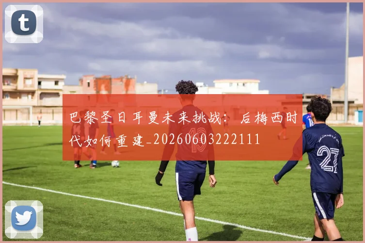 巴黎圣日耳曼未来挑战:后梅西时代如何重建_20260603222111