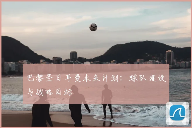 巴黎圣日耳曼未来计划：球队建设与战略目标