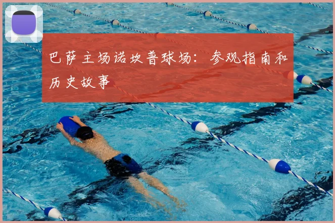 巴萨主场诺坎普球场:参观指南和历史故事