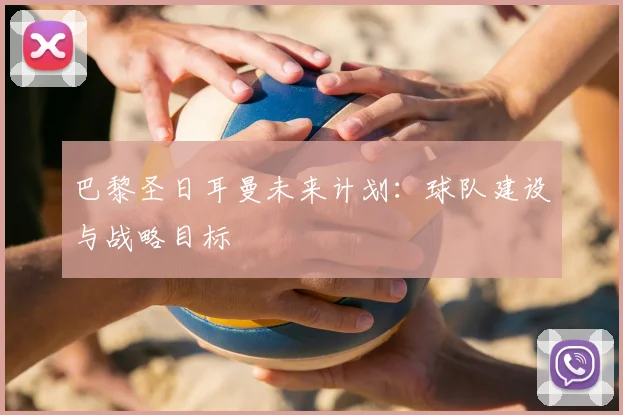 巴黎圣日耳曼未来计划:球队建设与战略目标