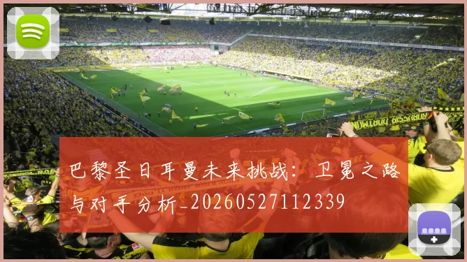 巴黎圣日耳曼未来挑战：卫冕之路与对手分析_20260527112339