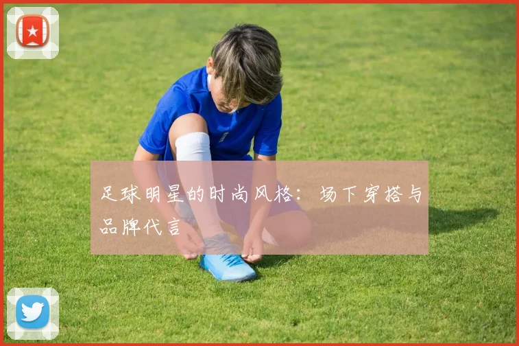 足球明星的时尚风格：场下穿搭与品牌代言