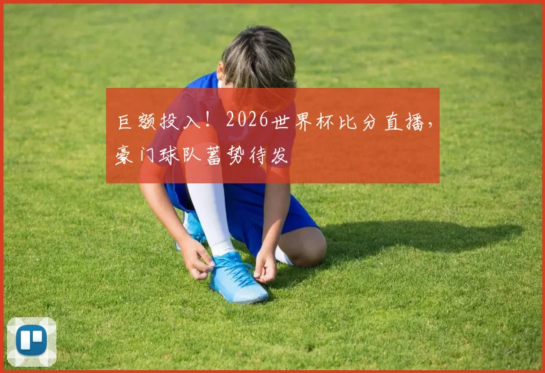 巨额投入!2026世界杯比分直播,豪门球队蓄势待发