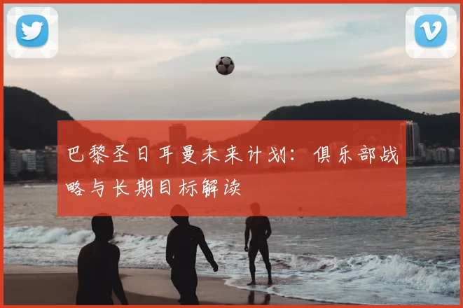 巴黎圣日耳曼未来计划:俱乐部战略与长期目标解读