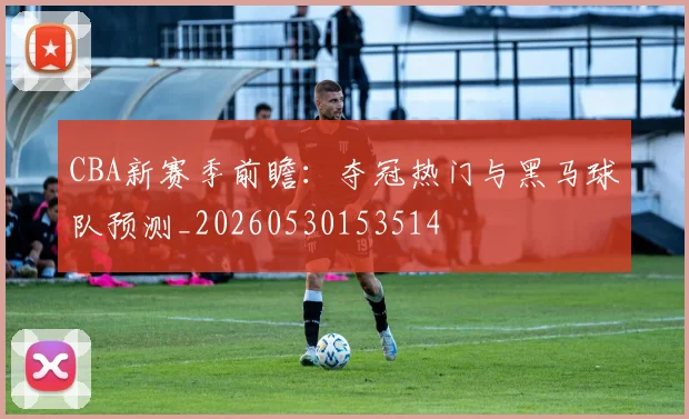 CBA新赛季前瞻:夺冠热门与黑马球队预测_20260530153514