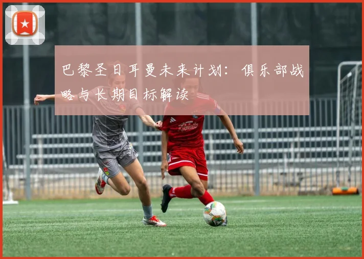 巴黎圣日耳曼未来计划:俱乐部战略与长期目标解读